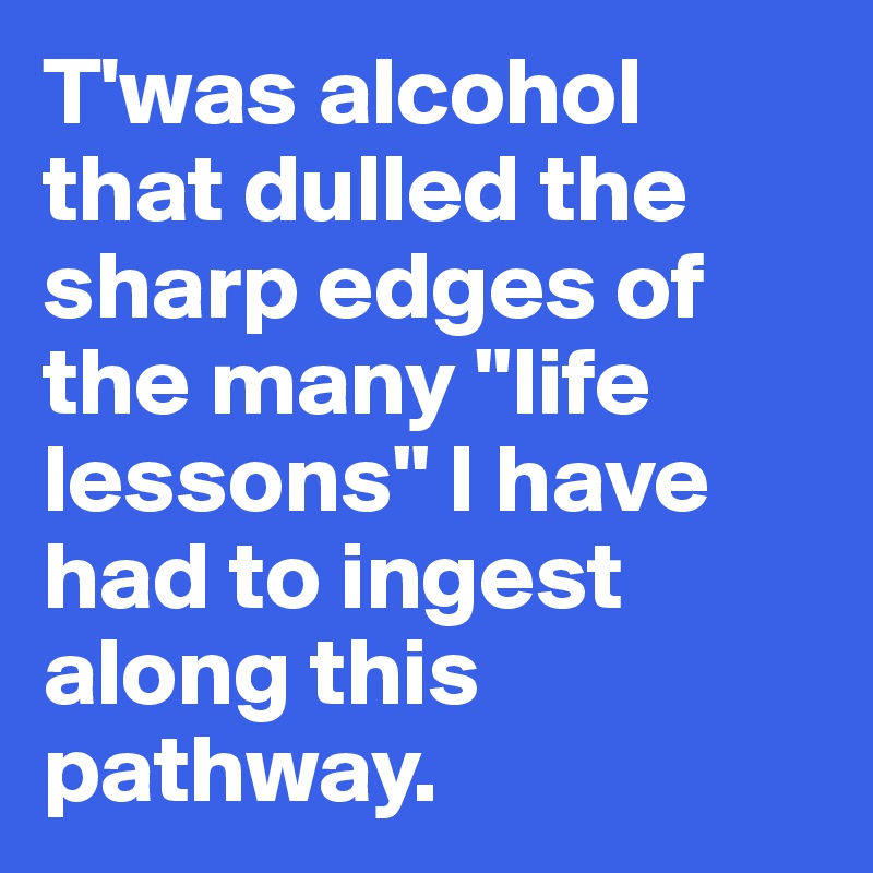 T'was alcohol that dulled the sharp edges of the many "life lessons" I have had to ingest along this pathway.