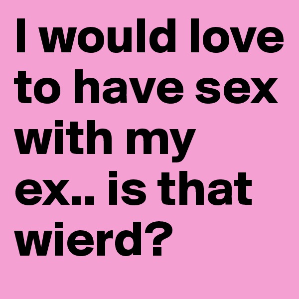 I would love to have sex with my ex.. is that wierd?