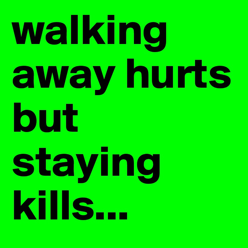 walking away hurts but staying kills... 