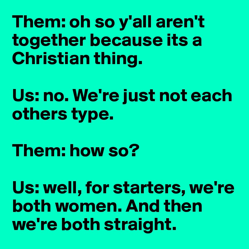 Them: oh so y'all aren't together because its a Christian thing. 

Us: no. We're just not each others type. 

Them: how so? 

Us: well, for starters, we're both women. And then we're both straight. 