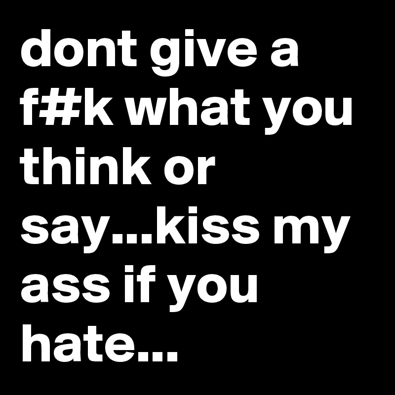 dont give a f#k what you think or say...kiss my ass if you hate...