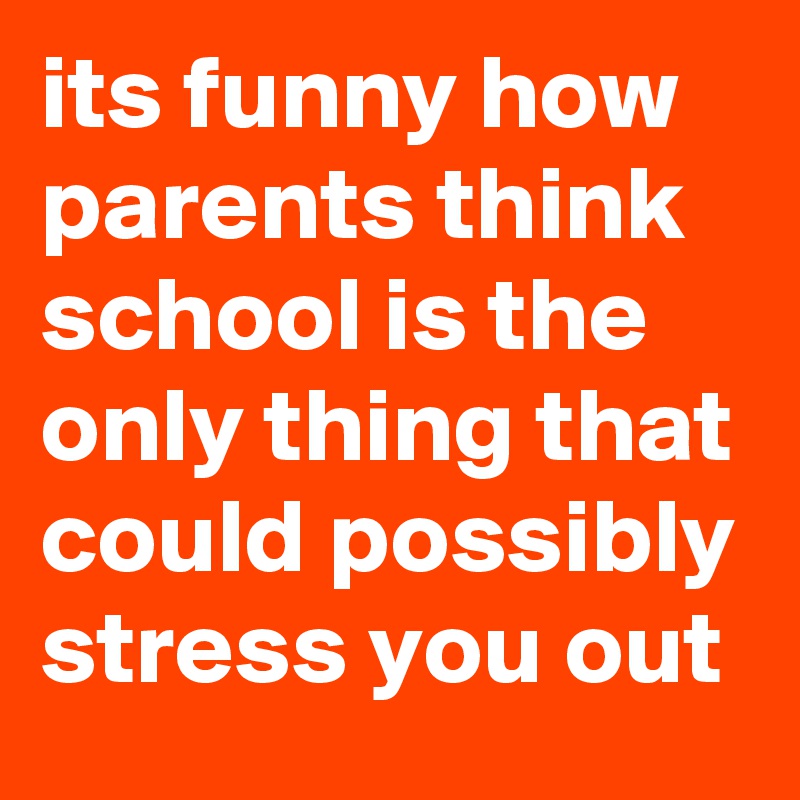 its funny how parents think school is the only thing that could possibly stress you out