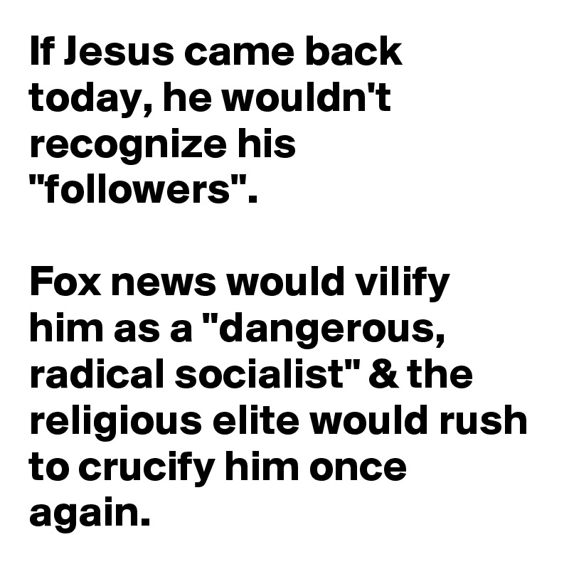 If Jesus came back today, he wouldn't recognize his "followers".

Fox news would vilify him as a "dangerous, radical socialist" & the religious elite would rush to crucify him once again.