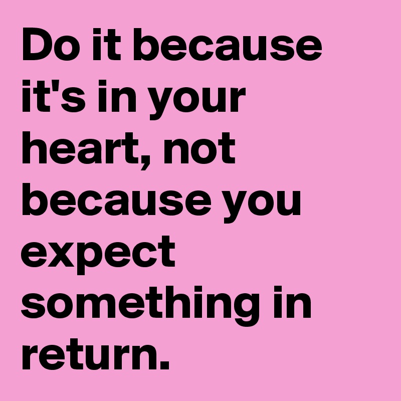 Do it because it's in your heart, not because you expect something in return.