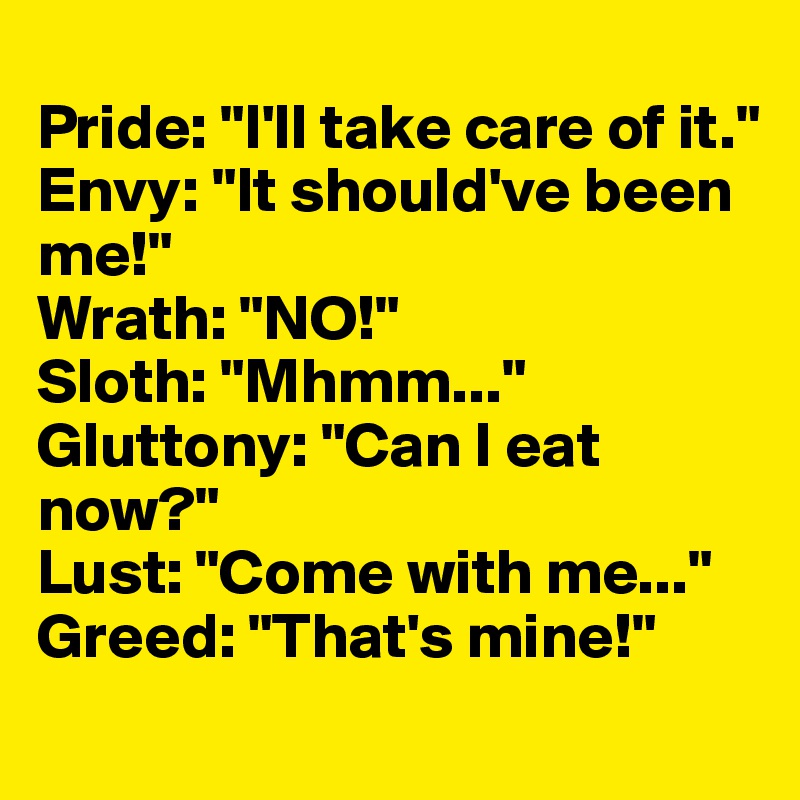
Pride: "I'll take care of it."
Envy: "It should've been me!"
Wrath: "NO!"
Sloth: "Mhmm..."
Gluttony: "Can I eat now?"
Lust: "Come with me..."
Greed: "That's mine!"
