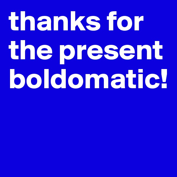 thanks for the present boldomatic!

