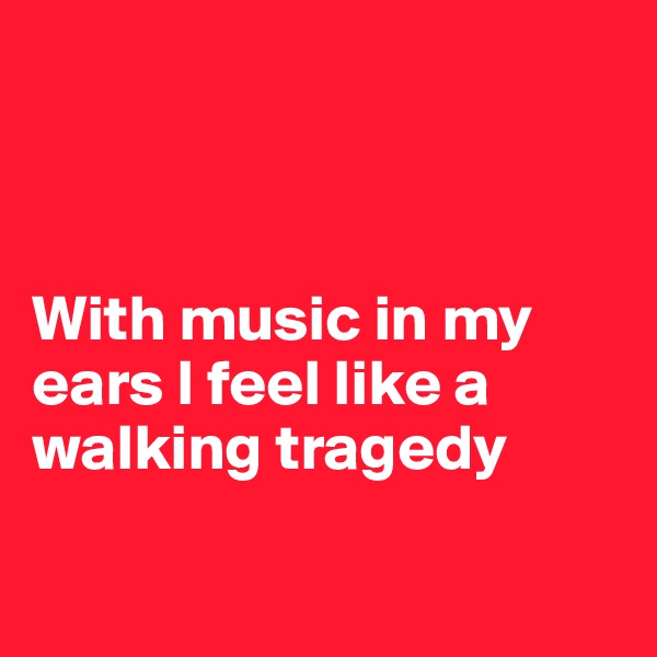 



With music in my ears I feel like a walking tragedy

