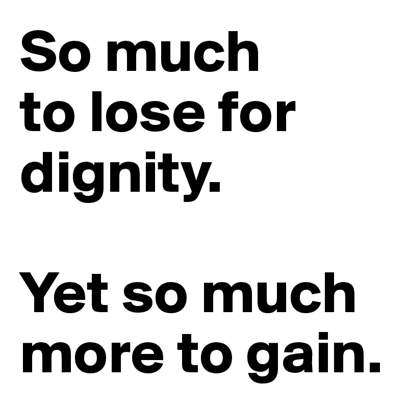 So much 
to lose for dignity. 

Yet so much more to gain.