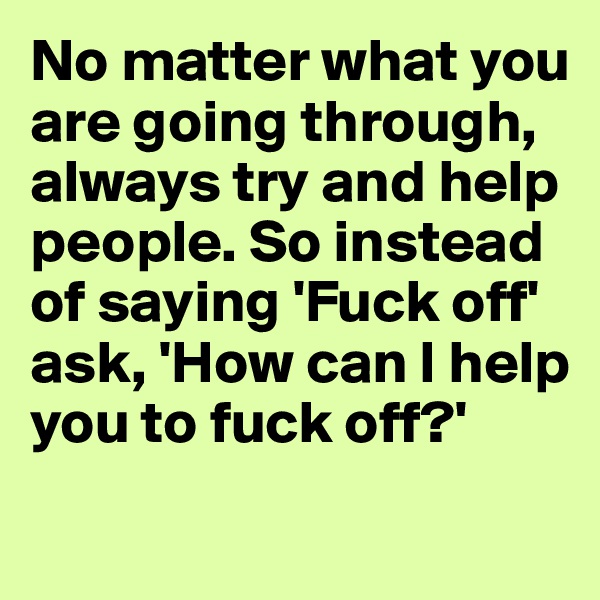No matter what you are going through, always try and help people. So instead of saying 'Fuck off' ask, 'How can I help you to fuck off?'