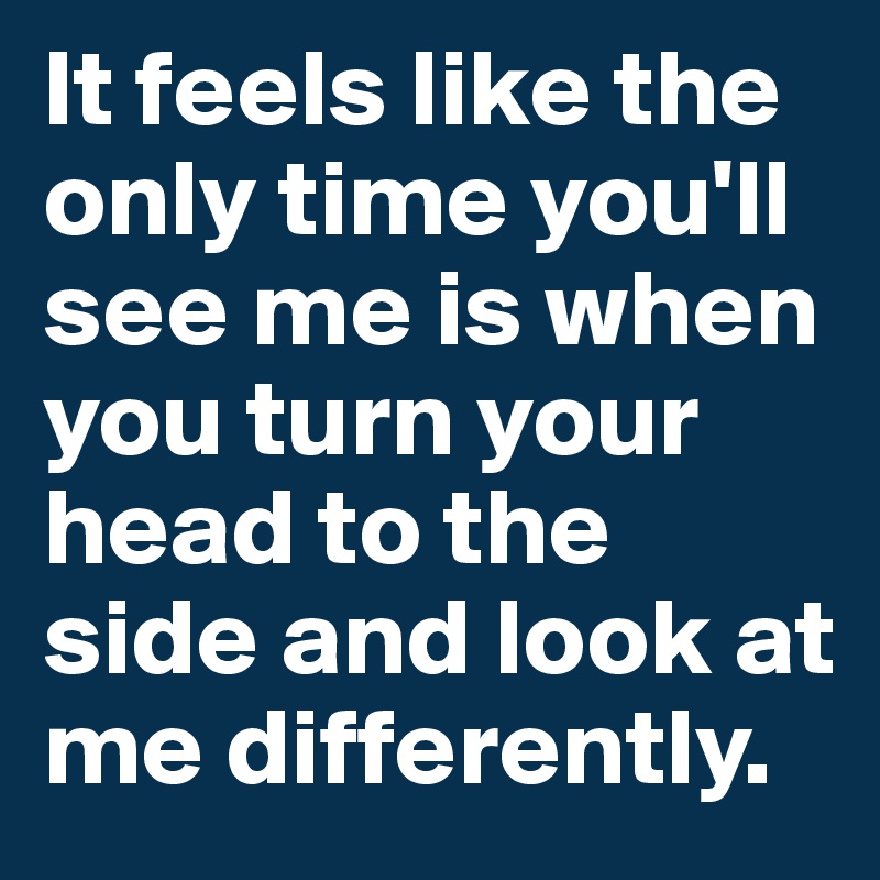 It feels like the only time you'll see me is when you turn your head to the side and look at me differently.