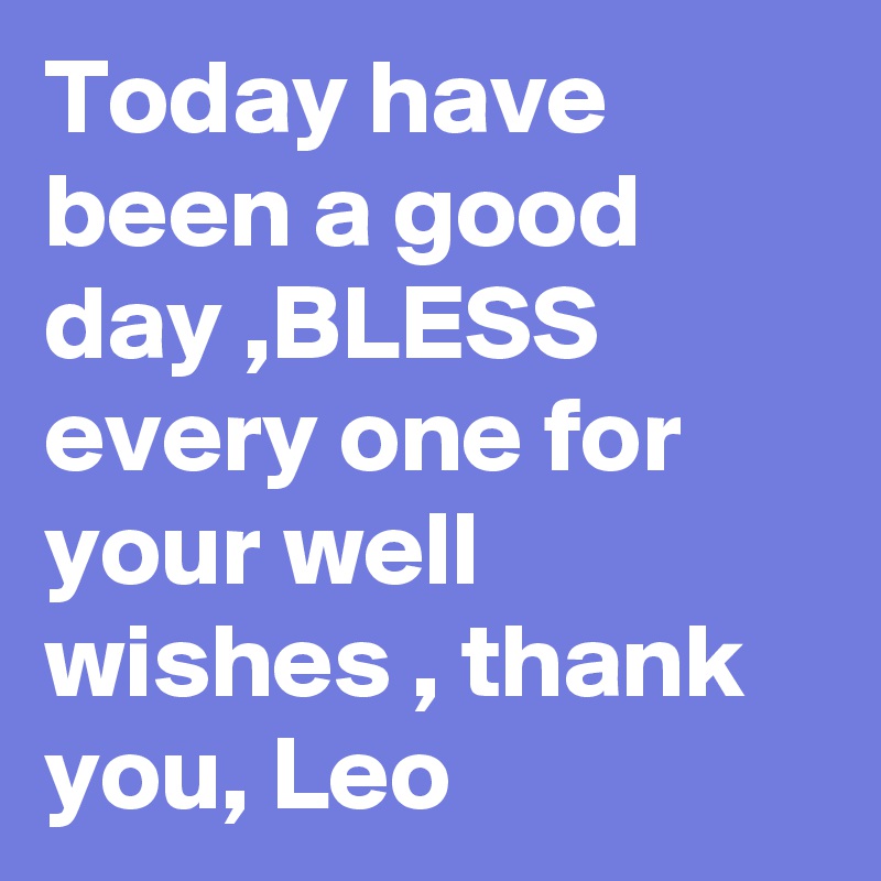 Today have been a good day ,BLESS every one for your well wishes , thank you, Leo