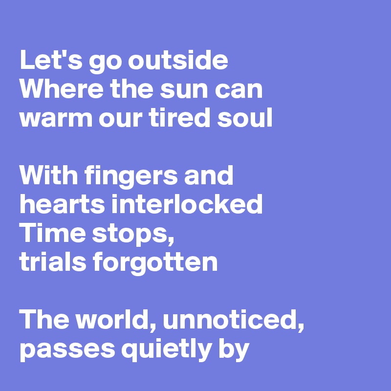 
Let's go outside
Where the sun can
warm our tired soul

With fingers and 
hearts interlocked
Time stops,
trials forgotten 

The world, unnoticed,
passes quietly by
