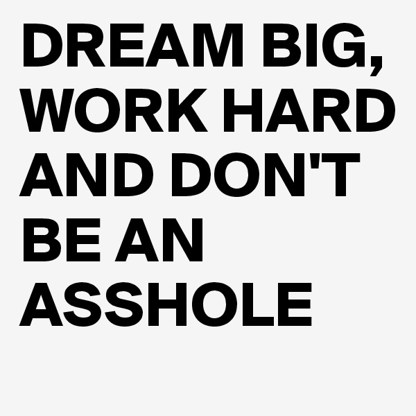 DREAM BIG, WORK HARD AND DON'T BE AN ASSHOLE