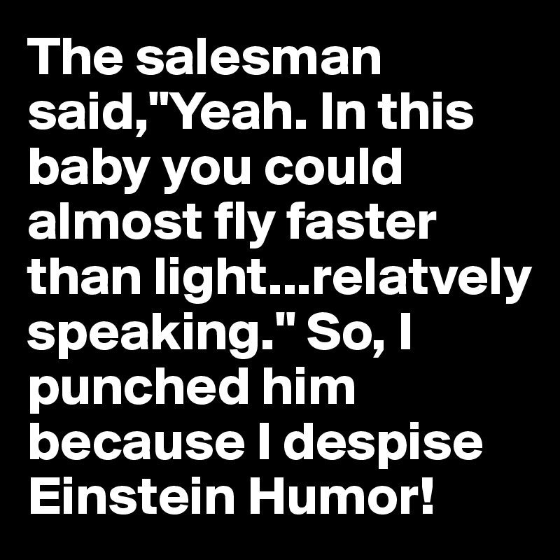 The salesman said,"Yeah. In this baby you could almost fly faster than light...relatvely speaking." So, I punched him because I despise Einstein Humor!
