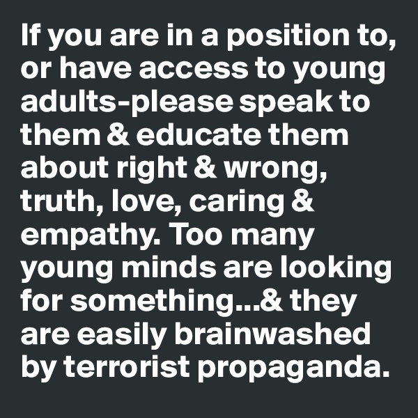 If you are in a position to, or have access to young adults-please speak to them & educate them about right & wrong, truth, love, caring & empathy. Too many young minds are looking for something...& they are easily brainwashed by terrorist propaganda. 
