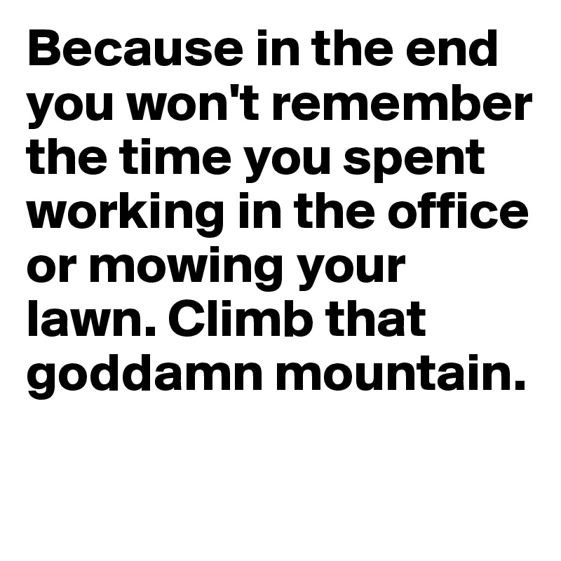 Because in the end you won't remember the time you spent working in the office or mowing your lawn. Climb that goddamn mountain.

