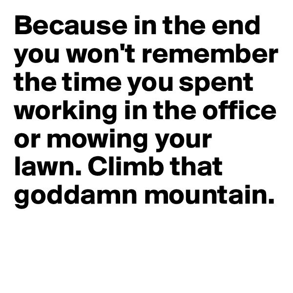 Because in the end you won't remember the time you spent working in the office or mowing your lawn. Climb that goddamn mountain.


