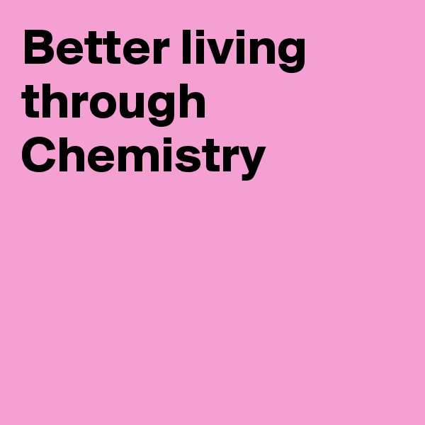 Better living through Chemistry 



