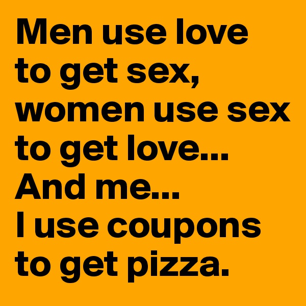 Men use love to get sex, women use sex to get love...
And me...
I use coupons to get pizza.