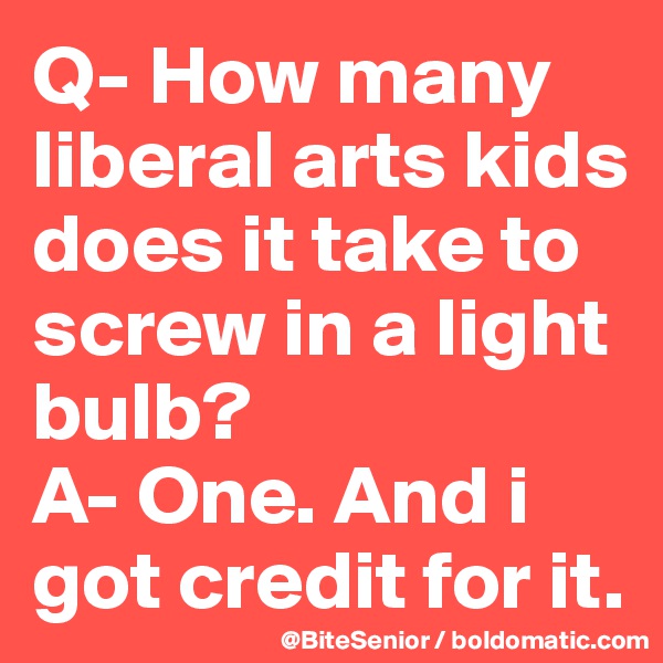 Q- How many liberal arts kids does it take to screw in a light bulb? 
A- One. And i got credit for it.