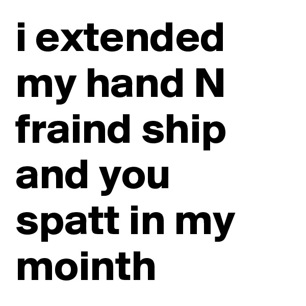 i extended my hand N fraind ship and you spatt in my mointh 