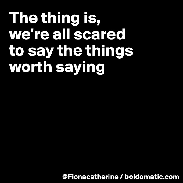 The thing is,
we're all scared
to say the things
worth saying





