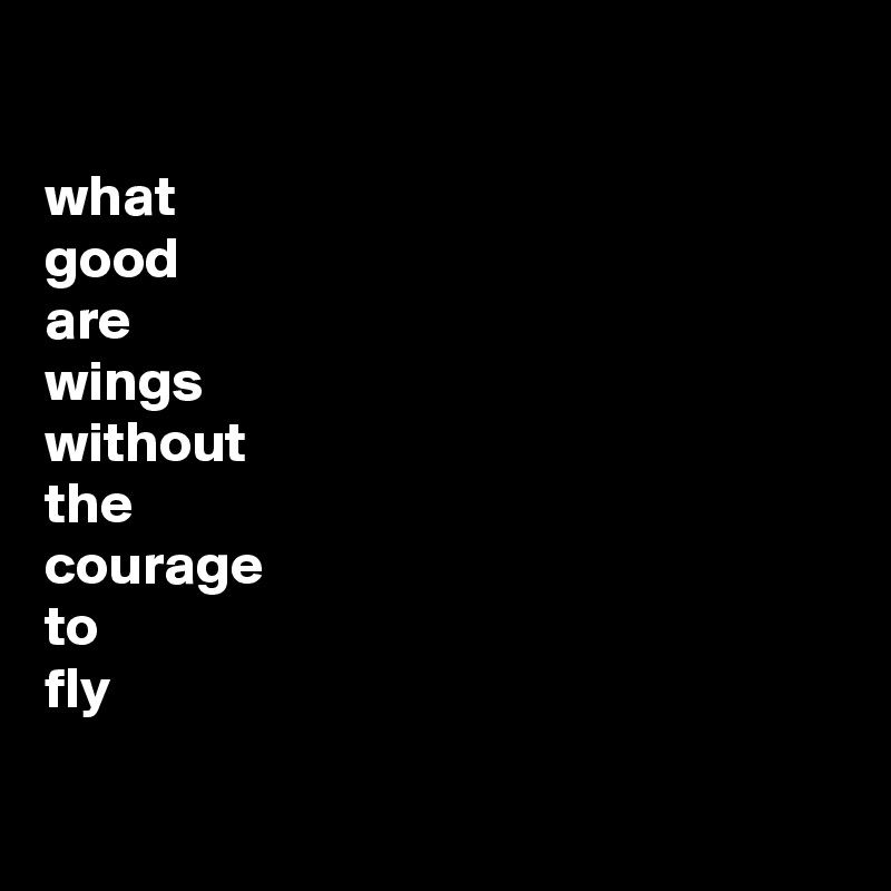 

what
good 
are
wings
without
the
courage
to
fly

