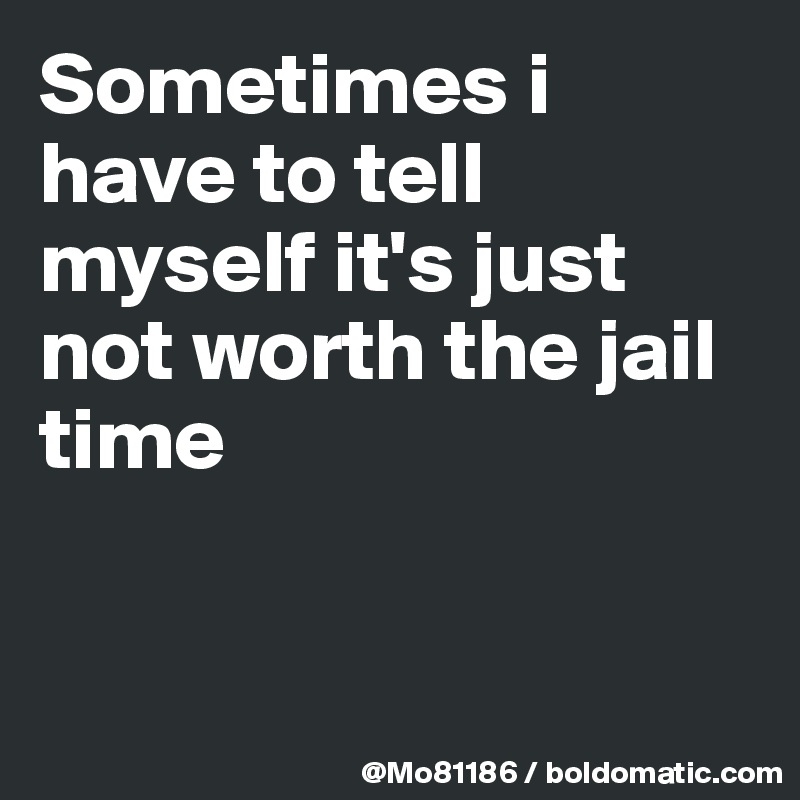 Sometimes i have to tell myself it's just not worth the jail time 


