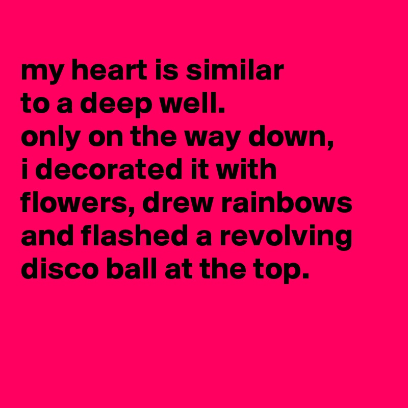 
my heart is similar
to a deep well.
only on the way down,
i decorated it with flowers, drew rainbows and flashed a revolving disco ball at the top.


