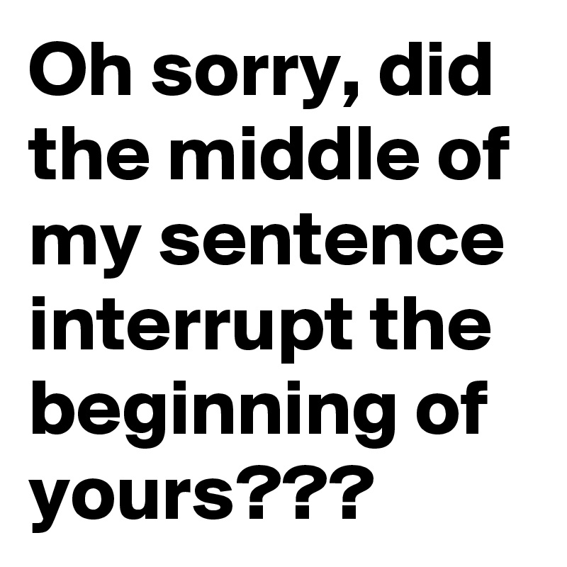 Oh sorry, did the middle of my sentence interrupt the beginning of yours???