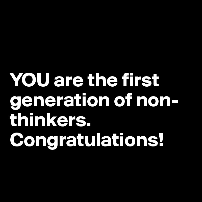 


YOU are the first generation of non-thinkers. Congratulations!

