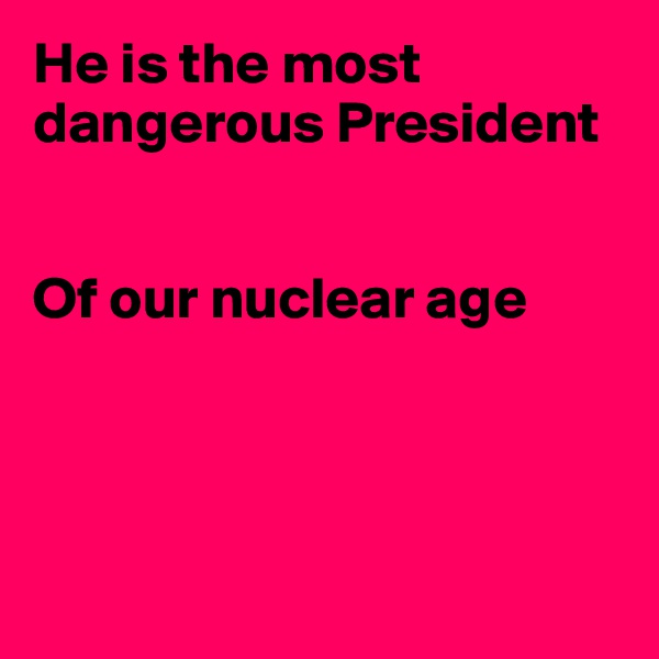He is the most dangerous President


Of our nuclear age





