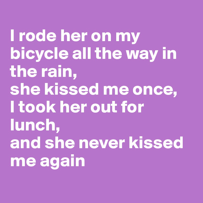 
I rode her on my bicycle all the way in the rain, 
she kissed me once,
I took her out for lunch, 
and she never kissed me again
