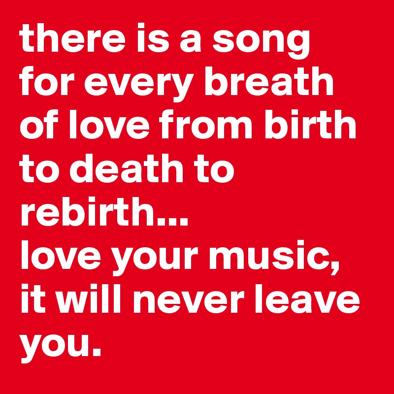 there is a song for every breath of love from birth to death to rebirth...
love your music, it will never leave you.