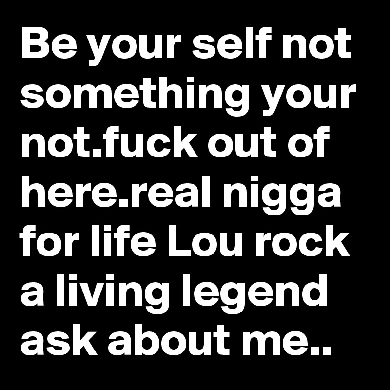 Be your self not something your not.fuck out of here.real nigga for life Lou rock a living legend ask about me..