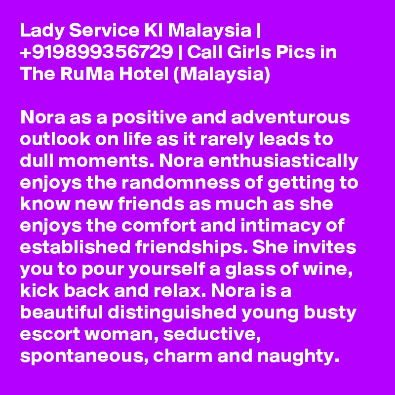 Lady Service Kl Malaysia | +919899356729 | Call Girls Pics in The RuMa Hotel (Malaysia)

Nora as a positive and adventurous outlook on life as it rarely leads to dull moments. Nora enthusiastically enjoys the randomness of getting to know new friends as much as she enjoys the comfort and intimacy of established friendships. She invites you to pour yourself a glass of wine, kick back and relax. Nora is a beautiful distinguished young busty escort woman, seductive, spontaneous, charm and naughty.