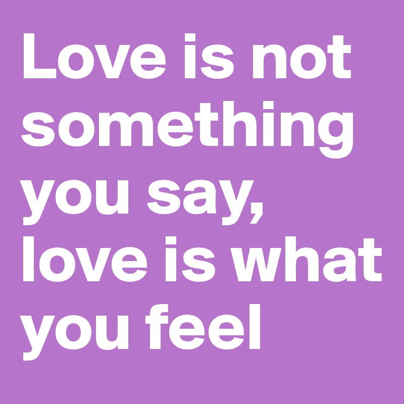 Love is not something you say, love is what you feel