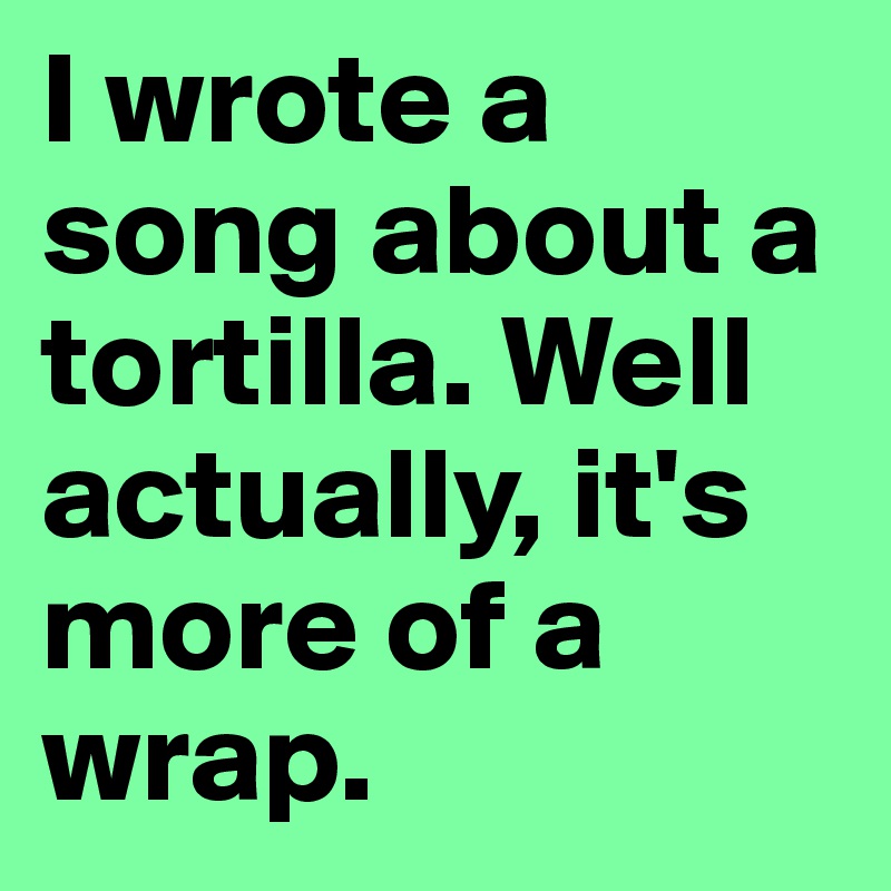 I wrote a song about a tortilla. Well actually, it's more of a wrap. 