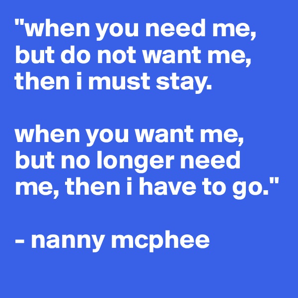 "when you need me, but do not want me, then i must stay.

when you want me, but no longer need me, then i have to go."

- nanny mcphee
