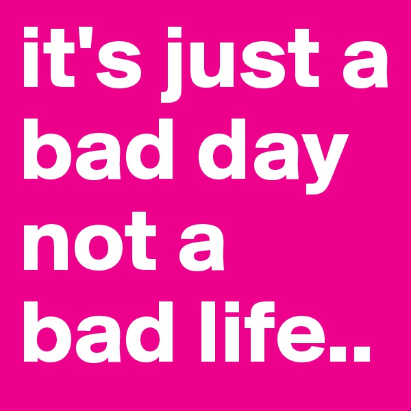 it's just a bad day
not a bad life..