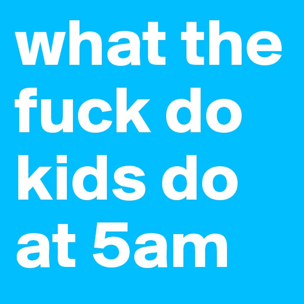 what the fuck do kids do at 5am 