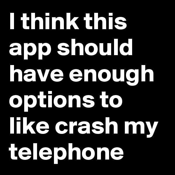 I think this app should have enough options to like crash my telephone