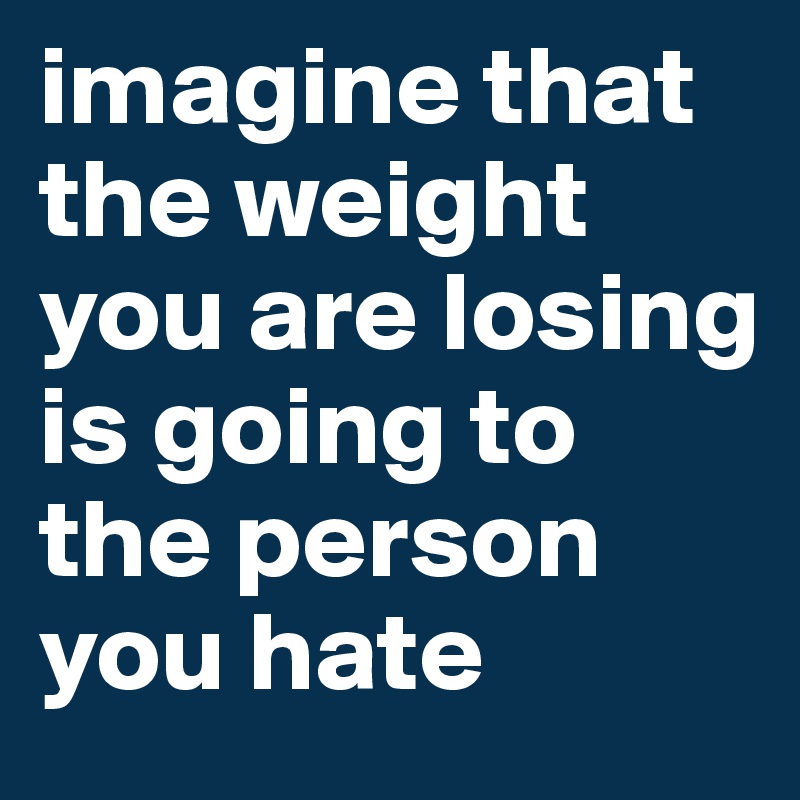 imagine that the weight you are losing is going to the person you hate