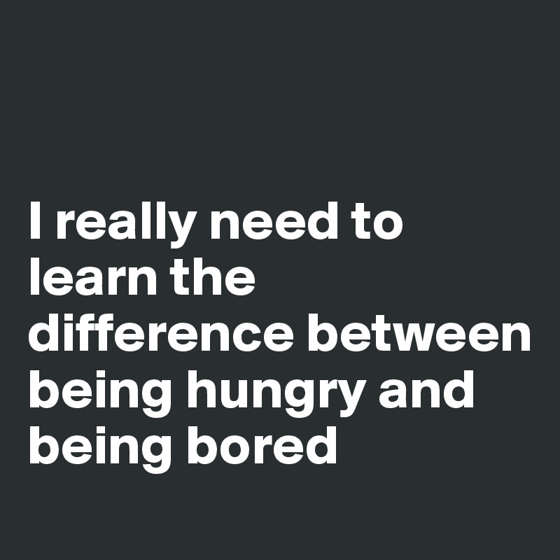 


I really need to learn the difference between being hungry and being bored