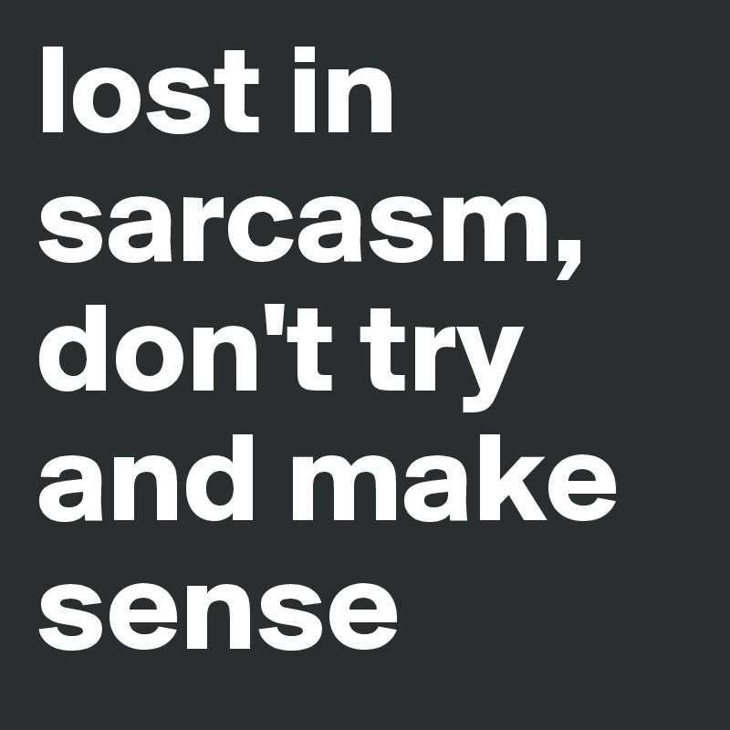 lost in sarcasm, don't try and make sense