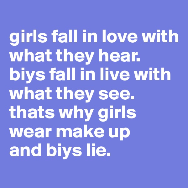 
girls fall in love with what they hear.
biys fall in live with what they see.
thats why girls wear make up
and biys lie.
