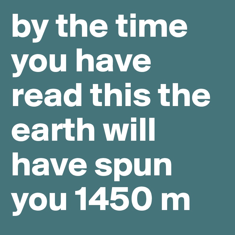 by the time you have read this the earth will have spun you 1450 m