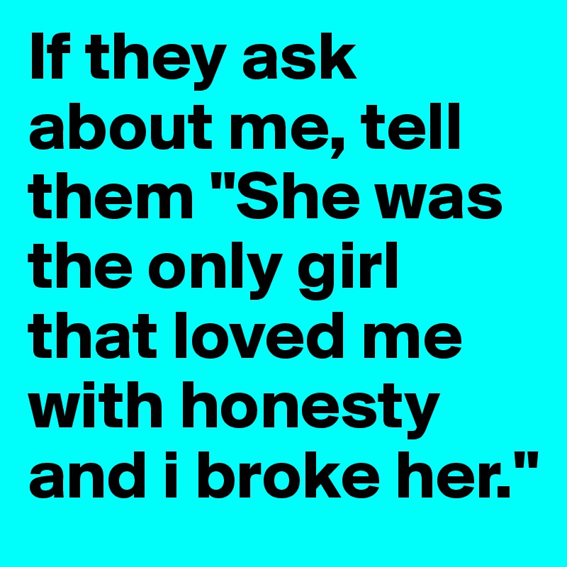 If they ask about me, tell them "She was the only girl that loved me with honesty and i broke her."