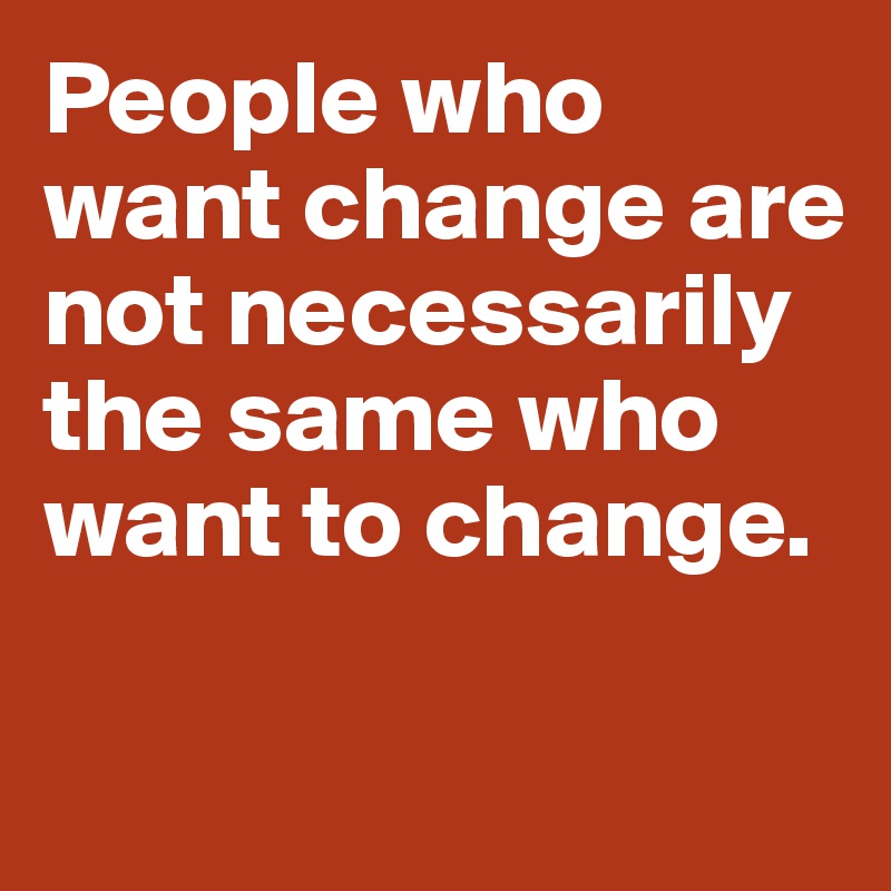 People who want change are not necessarily the same who want to change. 

