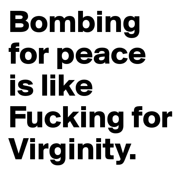 Bombing for peace is like Fucking for Virginity.
